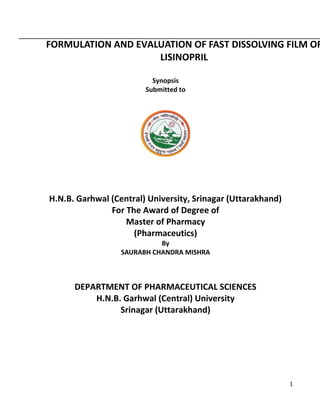FORMULATION AND EVALUATION OF FAST DISSOLVING FILM OF
LISINOPRIL
Synopsis
Submitted to

H.N.B. Garhwal (Central) University, Srinagar (Uttarakhand)
For The Award of Degree of
Master of Pharmacy
(Pharmaceutics)
By
SAURABH CHANDRA MISHRA

DEPARTMENT OF PHARMACEUTICAL SCIENCES
H.N.B. Garhwal (Central) University
Srinagar (Uttarakhand)

1

 