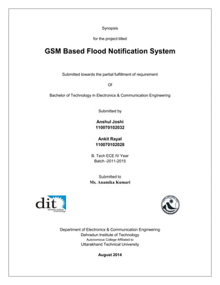 Synopsis 
for the project titled 
GSM Based Flood Notification System 
Submitted towards the partial fulfillment of requirement 
Of 
Bachelor of Technology in Electronics & Communication Engineering 
Submitted by 
Anshul Joshi 
110070102032 
Ankit Rayal 
110070102028 
B. Tech ECE IV Year 
Batch -2011-2015 
Submitted to 
Ms. Anamika Kumari 
Department of Electronics & Communication Engineering 
Dehradun Institute of Technology 
Autonomous College Affiliated to 
Uttarakhand Technical University 
August 2014  