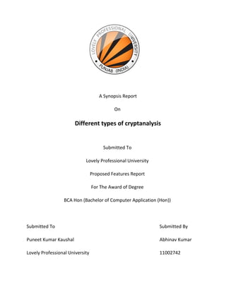 A Synopsis Report
On
Different types of cryptanalysis
Submitted To
Lovely Professional University
Proposed Features Report
For The Award of Degree
BCA Hon (Bachelor of Computer Application (Hon))
Submitted To Submitted By
Puneet Kumar Kaushal Abhinav Kumar
Lovely Professional University 11002742
 