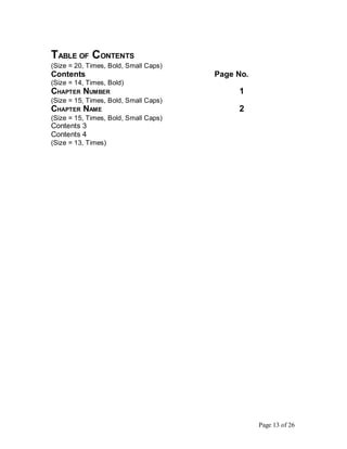 TABLE OF CONTENTS
(Size = 20, Times, Bold, Small Caps)
Contents Page No.
(Size = 14, Times, Bold)
CHAPTER NUMBER 1
(Size = 15, Times, Bold, Small Caps)
CHAPTER NAME 2
(Size = 15, Times, Bold, Small Caps)
Contents 3
Contents 4
(Size = 13, Times)
Page 13 of 26
 