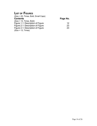 LIST OF FIGURES
(Size = 20, Times, Bold, Small Caps)
Contents Page No.
(Size = 14, Times, Bold)
Figure 1.1: Description of Figure 12
Figure 2.1: Description of Figure 23
Figure 2.1: Description of Figure 23
(Size = 13, Times)
Page 14 of 26
 