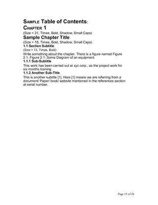 SAMPLE Table of Contents:
CHAPTER 1
(Size = 21, Times, Bold, Shadow, Small Caps)
Sample Chapter Title
(Size = 18, Times, Bold, Shadow, Small Caps)
1.1 Section Subtitle
(Size = 13, Times, Bold)
Write something about the chapter. There is a figure named Figure
2.1. Figure 2.1: Some Diagram of an equipment.
1.1.1 Sub-Subtitle
This work has been carried out at xyz corp., as the project work for
six months training.
1.1.2 Another Sub-Title
This is another subtitle [1]. Here [1] means we are referring from a
document/ Paper/ book/ website mentioned in the references section
at serial number.
Page 15 of 26
 
