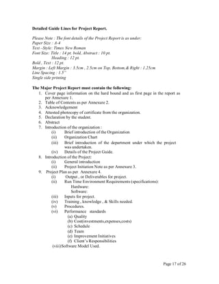 Detailed Guide Lines for Project Report.
Please Note : The font details of the Project Report is as under:
Paper Size : A-4
Text –Style: Times New Roman
Font Size: Title : 14 pt. bold, Abstract : 10 pt.
Heading : 12 pt.
Bold , Text : 12 pt.
Margin : Left Margin : 3.5cm , 2.5cm on Top, Bottom,& Right : 1.25cm
Line Spacing : 1.5”
Single side printing
The Major Project Report must contain the following:
1. Cover page information on the hard bound and as first page in the report as
per Annexure 1.
2. Table of Contents as per Annexure 2.
3. Acknowledgement
4. Attested photocopy of certificate from the organization.
5. Declaration by the student.
6. Abstract
7. Introduction of the organization :
(i) Brief introduction of the Organization
(ii) Organization Chart
(iii) Brief introduction of the department under which the project
was undertaken.
(iv) Details of the Project Guide.
8. Introduction of the Project:
(i) General introduction
(ii) Project Initiation Note as per Annexure 3.
9. Project Plan as per Annexure 4.
(i) Output , or Deliverables for project.
(ii) Run Time Environment Requirements (specifications):
Hardware:
Software:
(iii) Inputs for project.
(iv) Training , knowledge , & Skills needed.
(v) Procedures.
(vi) Performance standards
(a) Quality
(b) Cost(investments,expenses,costs)
(c) Schedule
(d) Team
(e) Improvement Initiatives
(f) Client’s Responsibilities
(viii)Software Model Used.
Page 17 of 26
 