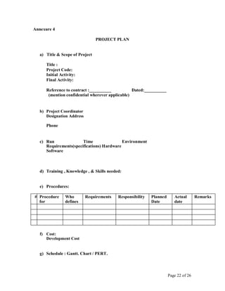 Annexure 4
PROJECT PLAN
a) Title & Scope of Project
Title :
Project Code:
Initial Activity:
Final Activity:
Reference to contract :__________ Dated:__________
(mention confidential wherever applicable)
b) Project Coordinator
Designation Address
Phone
c) Run Time Environment
Requirements(specifications) Hardware
Software
d) Training , Knowledge , & Skills needed:
e) Procedures:
# Procedure Who Requirements Responsibility Planned Actual Remarks
for defines Date date
f) Cost:
Development Cost
g) Schedule : Gantt. Chart / PERT.
Page 22 of 26
 