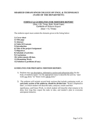 SHAHEED UDHAM SINGH COLLEGE OF ENGG. & TECHNOLOGY
(NAME OF THE DEPARTMENT)
FORMAT & GUIDELINES FOR MIDTERM REPORT
(Size = 20, Times, Bold, Small Caps)
Contents of Midterm Report
(Size = 13, Times)
The midterm report must contain the elements given in the listing below:
1) Cover sheet
2) Title page
3) Abstract
4) Table Of Contents
5) Introduction
6) Title of the project/Assignment
7) Objectives
8) Schedule of activities
9) Conclusions
10) Achievements till date.
11) Remaining Work.
12) Solution to problems (if any)
GUIDELINES FOR PREPARING MIDTERM REPORT:
1) Students may use descriptive, informative section and subsection titles for the
body of midterm report. Use the appropriate tense to describe the activity: "past
work was done;" & "future work will be done."
2) The midterm will include several body sections that include continuing work, so
each body section of the midterm, should be divided into "Work Completed to
Date", in which student will describe tasks, analyses, results and their
significance, and Future Work, in which student will describe what remains to be
done, how long they expect the tasks to take, and student’s plan to overcome
anticipated obstacles.
Page 5 of 26
 
