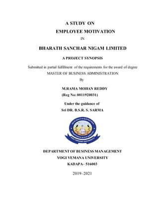 A STUDY ON
EMPLOYEE MOTIVATION
IN
BHARATH SANCHAR NIGAM LIMITED
A PROJECT SYNOPSIS
Submitted in partial fulfillment of the requirements for the award of degree
MASTER OF BUSINESS ADMINISTRATION
By
M.RAMA MOHAN REDDY
(Reg No: 0011920031)
Under the guidance of
Sri DR. B.S.R. S. SARMA
DEPARTMENT OF BUSINESS MANAGEMENT
YOGI VEMANA UNIVERSITY
KADAPA– 516003
2019–2021
 