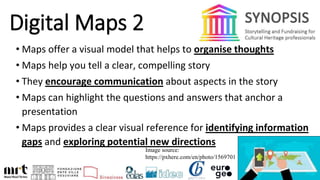 Digital Maps 2
• Maps offer a visual model that helps to organise thoughts
• Maps help you tell a clear, compelling story
• They encourage communication about aspects in the story
• Maps can highlight the questions and answers that anchor a
presentation
• Maps provides a clear visual reference for identifying information
gaps and exploring potential new directions
Image source:
https://pxhere.com/en/photo/1569701
 