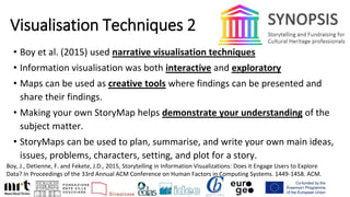 Visualisation Techniques 2
• Boy et al. (2015) used narrative visualisation techniques
• Information visualisation was both interactive and exploratory
• Maps can be used as creative tools where findings can be presented and
share their findings.
• Making your own StoryMap helps demonstrate your understanding of the
subject matter.
• StoryMaps can be used to plan, summarise, and write your own main ideas,
issues, problems, characters, setting, and plot for a story.
Boy, J., Detienne, F. and Fekete, J.D., 2015, Storytelling in Information Visualizations: Does it Engage Users to Explore
Data? In Proceedings of the 33rd Annual ACM Conference on Human Factors in Computing Systems. 1449-1458. ACM.
 