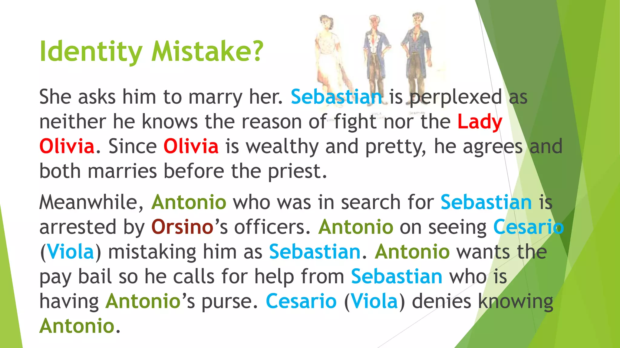 Identity Mistake?
She asks him to marry her. Sebastian is perplexed as
neither he knows the reason of fight nor the Lady
Olivia. Since Olivia is wealthy and pretty, he agrees and
both marries before the priest.
Meanwhile, Antonio who was in search for Sebastian is
arrested by Orsino’s officers. Antonio on seeing Cesario
(Viola) mistaking him as Sebastian. Antonio wants the
pay bail so he calls for help from Sebastian who is
having Antonio’s purse. Cesario (Viola) denies knowing
Antonio.
 