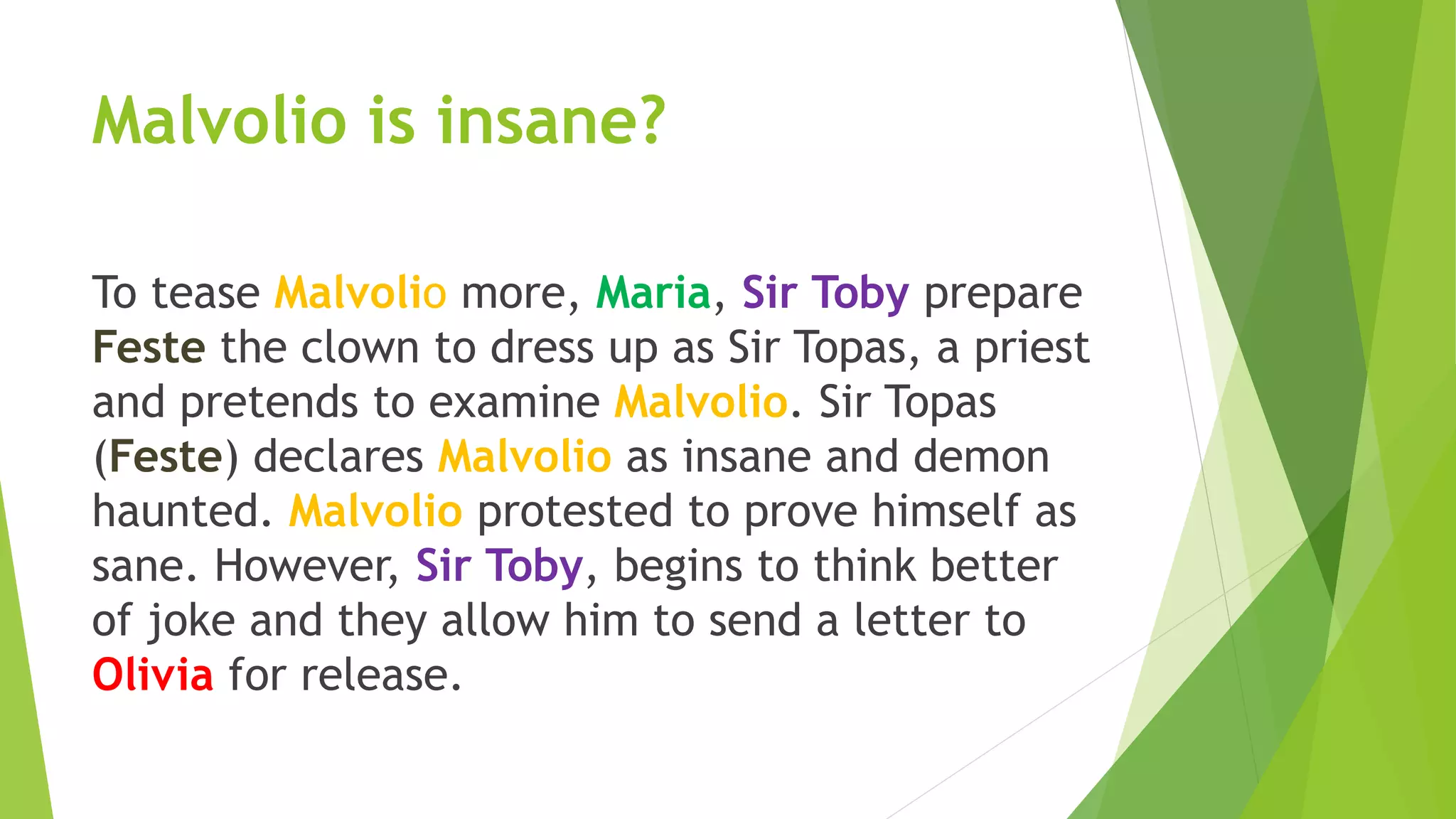 Malvolio is insane?
To tease Malvolio more, Maria, Sir Toby prepare
Feste the clown to dress up as Sir Topas, a priest
and pretends to examine Malvolio. Sir Topas
(Feste) declares Malvolio as insane and demon
haunted. Malvolio protested to prove himself as
sane. However, Sir Toby, begins to think better
of joke and they allow him to send a letter to
Olivia for release.
 