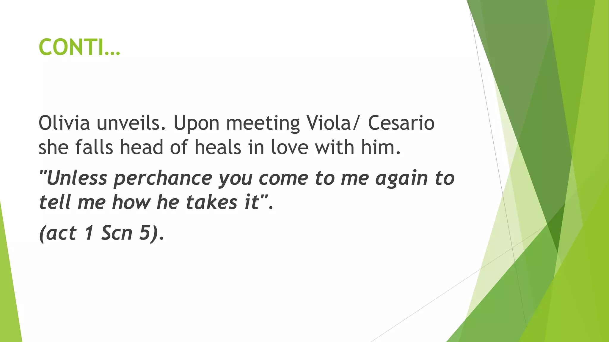 CONTI…
Olivia unveils. Upon meeting Viola/ Cesario
she falls head of heals in love with him.
"Unless perchance you come to me again to
tell me how he takes it".
(act 1 Scn 5).
 