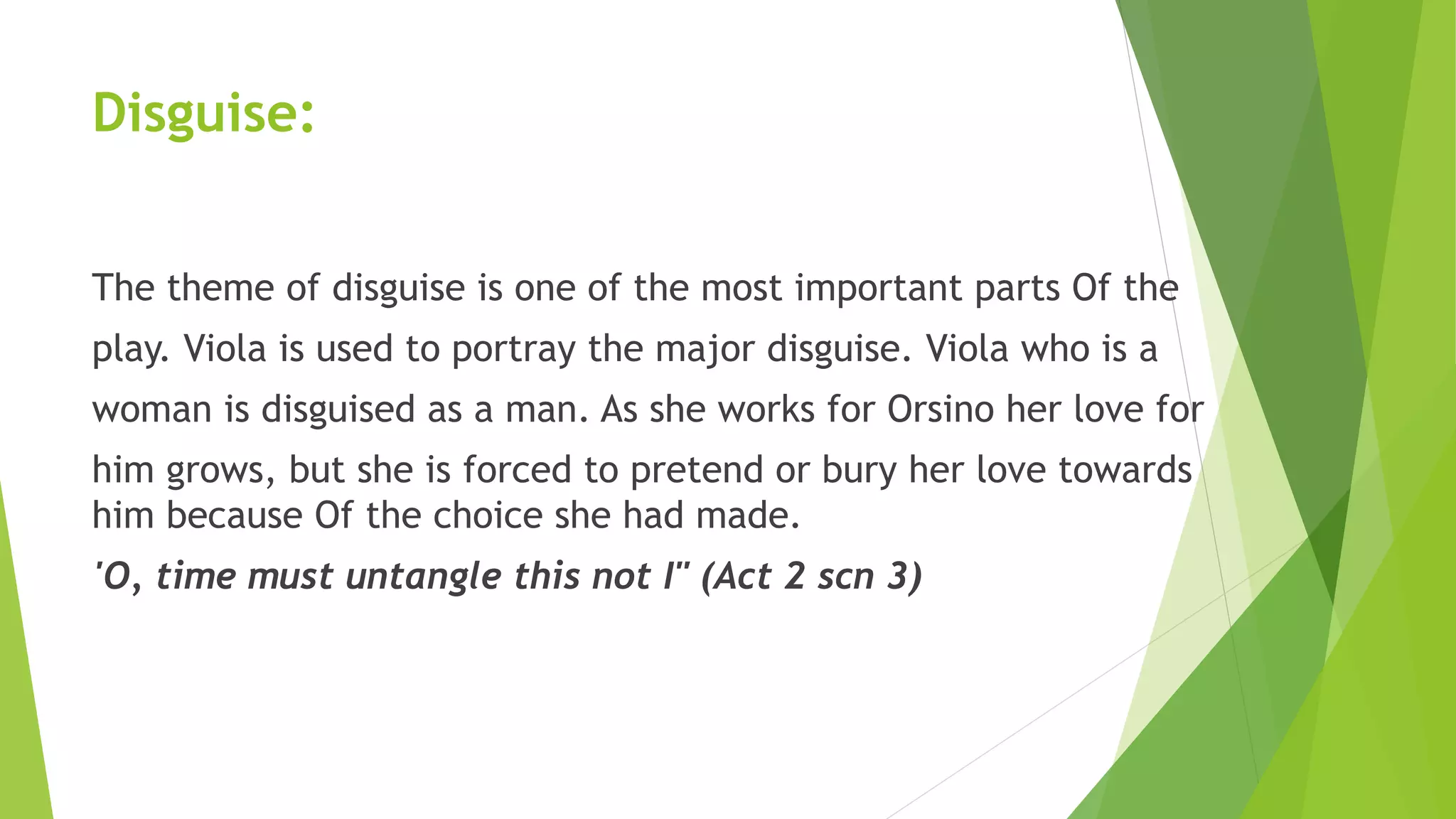 Disguise:
The theme of disguise is one of the most important parts Of the
play. Viola is used to portray the major disguise. Viola who is a
woman is disguised as a man. As she works for Orsino her love for
him grows, but she is forced to pretend or bury her love towards
him because Of the choice she had made.
'O, time must untangle this not I" (Act 2 scn 3)
 