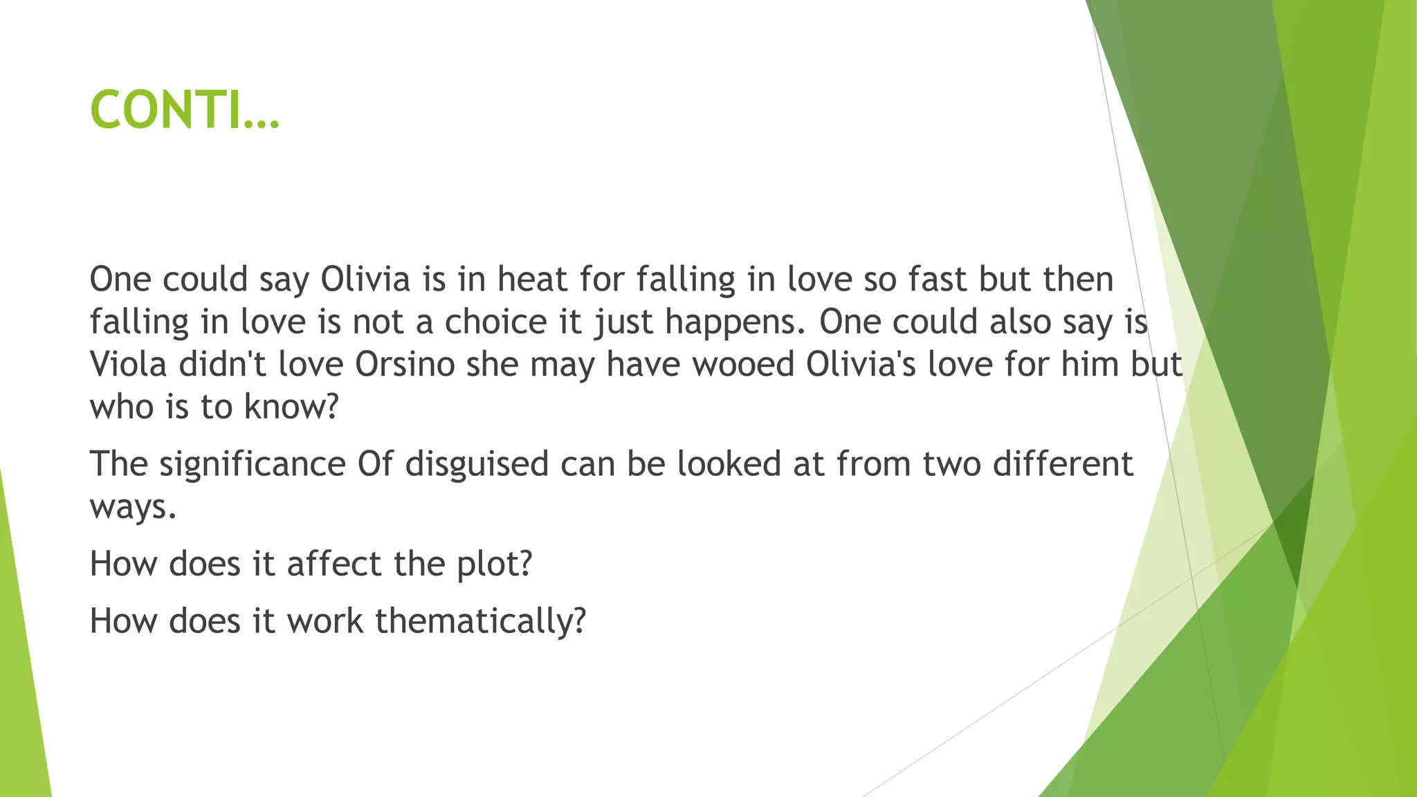 CONTI…
One could say Olivia is in heat for falling in love so fast but then
falling in love is not a choice it just happens. One could also say is
Viola didn't love Orsino she may have wooed Olivia's love for him but
who is to know?
The significance Of disguised can be looked at from two different
ways.
How does it affect the plot?
How does it work thematically?
 