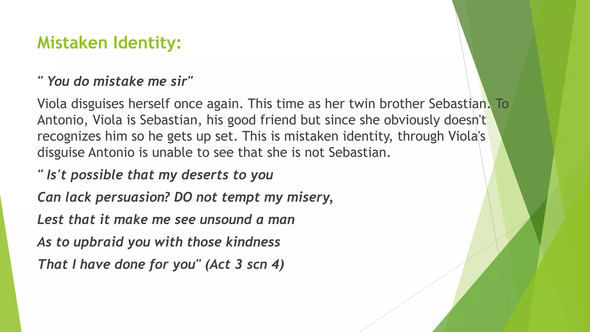 Mistaken Identity:
" You do mistake me sir"
Viola disguises herself once again. This time as her twin brother Sebastian. To
Antonio, Viola is Sebastian, his good friend but since she obviously doesn't
recognizes him so he gets up set. This is mistaken identity, through Viola's
disguise Antonio is unable to see that she is not Sebastian.
" Is't possible that my deserts to you
Can lack persuasion? DO not tempt my misery,
Lest that it make me see unsound a man
As to upbraid you with those kindness
That I have done for you" (Act 3 scn 4)
 