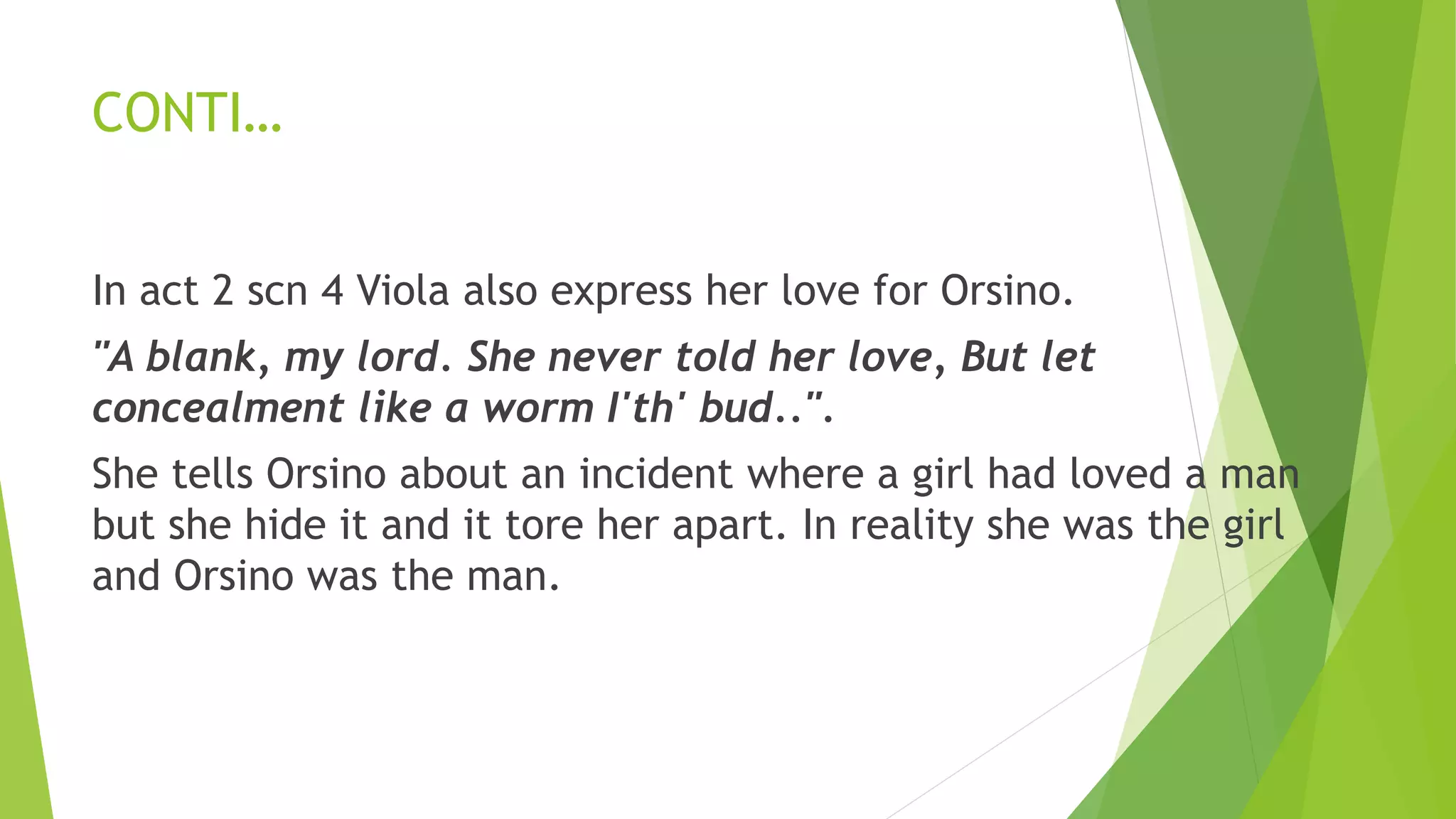 CONTI…
In act 2 scn 4 Viola also express her love for Orsino.
"A blank, my lord. She never told her love, But let
concealment like a worm I'th' bud..".
She tells Orsino about an incident where a girl had loved a man
but she hide it and it tore her apart. In reality she was the girl
and Orsino was the man.
 
