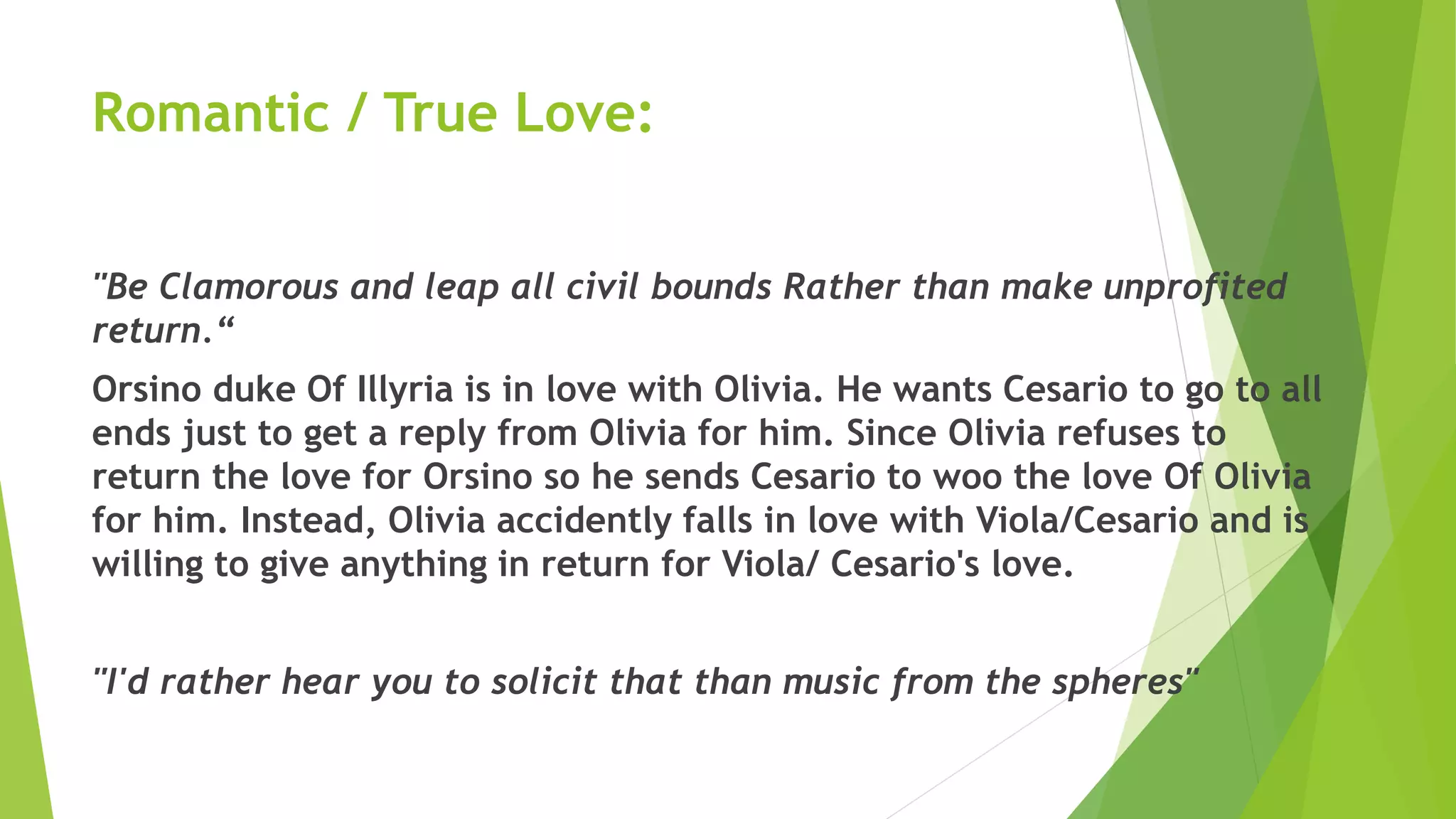 Romantic / True Love:
"Be Clamorous and leap all civil bounds Rather than make unprofited
return.“
Orsino duke Of Illyria is in love with Olivia. He wants Cesario to go to all
ends just to get a reply from Olivia for him. Since Olivia refuses to
return the love for Orsino so he sends Cesario to woo the love Of Olivia
for him. Instead, Olivia accidently falls in love with Viola/Cesario and is
willing to give anything in return for Viola/ Cesario's love.
"I'd rather hear you to solicit that than music from the spheres"
 