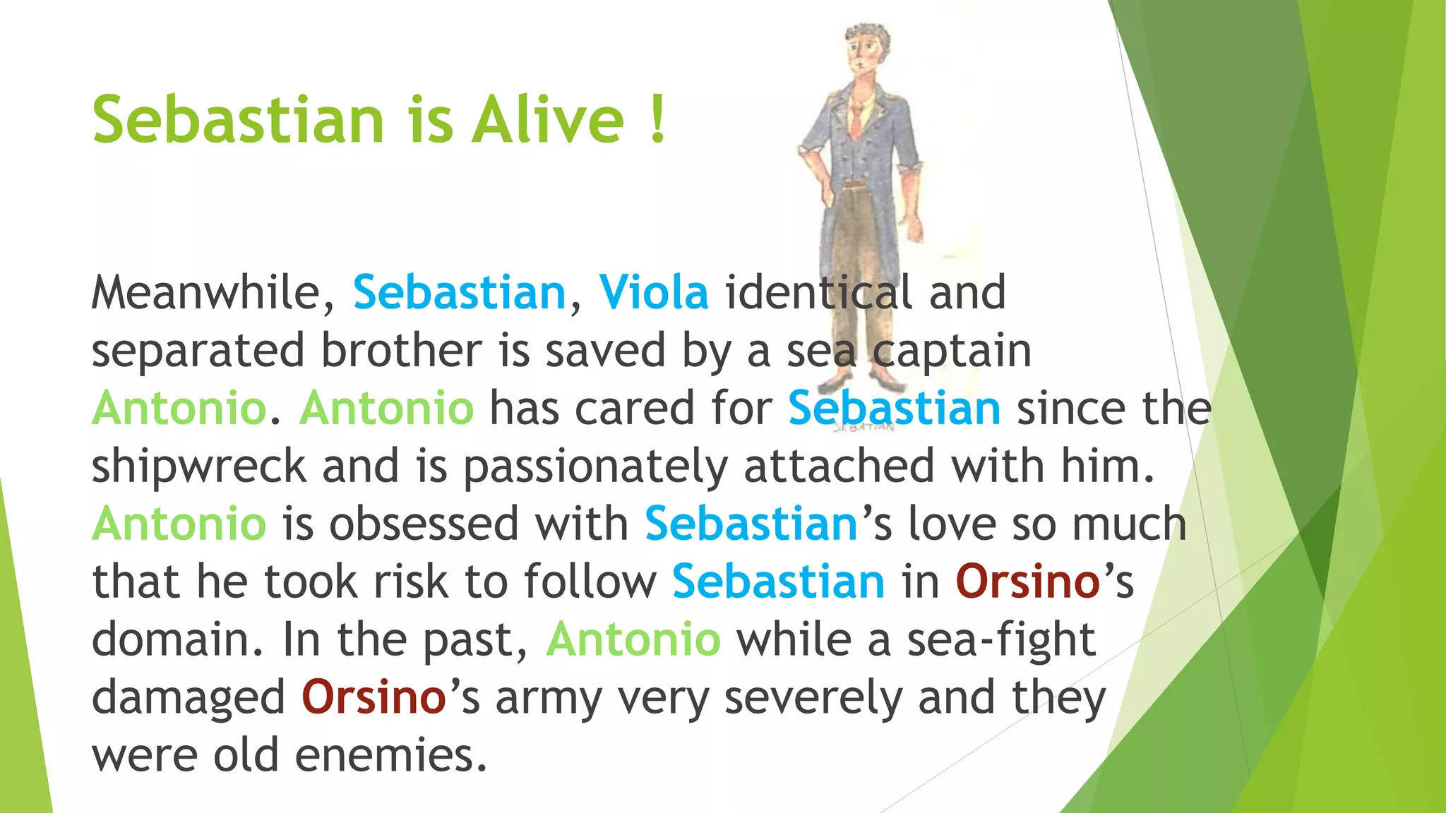 Sebastian is Alive !
Meanwhile, Sebastian, Viola identical and
separated brother is saved by a sea captain
Antonio. Antonio has cared for Sebastian since the
shipwreck and is passionately attached with him.
Antonio is obsessed with Sebastian’s love so much
that he took risk to follow Sebastian in Orsino’s
domain. In the past, Antonio while a sea-fight
damaged Orsino’s army very severely and they
were old enemies.
 