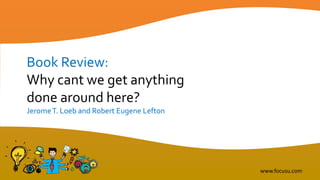 Book Review:
Why cant we get anything
done around here?
JeromeT. Loeb and Robert Eugene Lefton
www.focusu.com
 