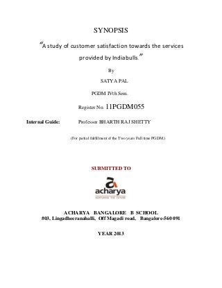 SYNOPSIS
“A study of customer satisfaction towards the services
provided by Indiabulls.”
By
SATYA PAL
PGDM IVth Sem.
Register No. 11PGDM055
Internal Guide: Professor BHARTH RAJ SHETTY
(For partial fulfillment of the Two years Full time PGDM.)
SUBMITTED TO
ACHARYA BANGALORE B SCHOOL
#03, Lingadheeranahalli, Off Magadi road, Bangalore-560 091
YEAR 2013
 