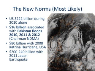 The New Norms (Most Likely) 
• US $222 billion during 
2010 alone 
• $16 billion associated 
with Pakistan floods 
2010, 2011 & 2012 
(Chairman NDMA) 
• $80 billion with 2008 
Katrina Hurricane, USA 
• $200-240 billion with 
2011 Japan 
Earthquake 
 