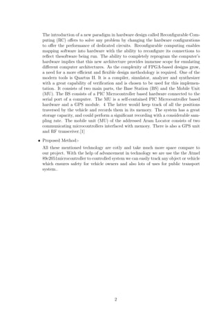 Chapter 1 
Literature Survey 
The papers published in IEEE journals regarding vehicle position tracking system and its 
implementation on Fpga has helped to develop this project by analyzing the defects and 
using the effective ways from all resources available. The concept of the reference papers 
and how it helped in designing this system is described in the following subsections 
 This project is referenced to the paper ?Design of vehicle position tracking system 
using short message services and its implementation on fpga ,done by Arias Tanti 
Hapsari , Eniman Y Syamsudin and, Imron Pramana. In this reference paper author 
used .GPS module to receive the vehicular position and, short messaging service via 
mobile phone' to receive user request and to send the vehicle's position. These 
components are controlled by a system which is designed using VHDL on Altera 
MAX plus I1 software, and it is implemented on FPGA chip Altera UPlX demo 
board (Altera FLEX 10KEPF). In this way the author gets the position of the 
vehicle and send it to any user who gives the request for tracking. The objective 
of this project is to achieve a design of such system that can give information of 
the vehicle position every time there's a request for it. Safety and security is a 
major concern for all vehicle owners . This vehicle tracking system ensures safety 
and security of vehicle by tracking its position and sending it to owner or any 
people whenever it is requested by them. And also GPS system ensures maximum 
accuracy in  