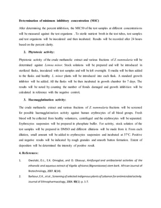 Determination of minimum inhibitory concentration (MIC)
After determining the percent inhibition, the MIC50 of the test samples at different concentrations
will be measured against the test organisms . To sterile nutrient broth in the test tubes, test samples
and test organisms will be inoculated and then incubated. Results will be recorded after 24 hours
based on the percent clarity.
2. Phytotoxic activity:
Phytotoxic activity of the crude methanolic extract and various fractions of Z. nummularia will be
determined against Lemna minor. Stock solutions will be prepared and will be introduced in
sterilized flasks, inoculated with test samples and will be left overnight. E-media will be then added
to the flasks and healthy L. minor plants will be introduced into each flask. A standard growth
inhibitor will be added. All the flasks will be then incubated in growth chamber for 7 days. The
results will be noted by counting the number of fronds damaged and growth inhibition will be
calculated in reference with the negative control.
3. Haemagglutination activity:
The crude methanolic extract and various fractions of Z. nummularia fractions will be screened
for possible haemagglutination activity against human erythrocytes of all blood groups. Fresh
blood will be collected from healthy volunteers, centrifuged and the erythrocytes will be separated.
Erythrocytes suspension will be prepared in phosphate buffer. For activity, stock solution of the
test samples will be prepared in DMSO and different dilutions will be made from it. From each
dilution, small amount will be added to erythrocytes suspension and incubated at 37°C. Positive
and negative results will be indicated by rough granules and smooth button formation. Extent of
deposition will be determined the intensity of positive result.
4. References:
1. Owolabi, O.J., E.K. Omogbai, and O. Obasuyi, Antifungal and antibacterial activities of the
ethanolic and aqueous extract of Kigelia africana (Bignoniaceae) stem bark. African Journal of
Biotechnology, 2007. 6(14).
2. Barbour,E.K., etal., Screening of selected indigenousplantsof Lebanon forantimicrobialactivity.
Journal of Ethnopharmacology, 2004. 93(1): p. 1-7.
 