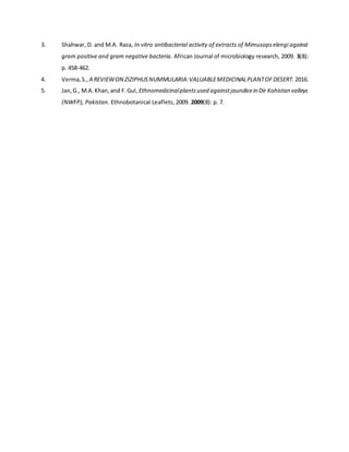 3. Shahwar, D. and M.A. Raza, In vitro antibacterial activity of extracts of Mimusopselengi against
gram positive and gram negative bacteria. African Journal of microbiology research, 2009. 3(8):
p. 458-462.
4. Verma,S., A REVIEWON ZIZIPHUSNUMMULARIA:VALUABLEMEDICINALPLANTOFDESERT. 2016.
5. Jan,G., M.A.Khan,and F.Gul, Ethnomedicinalplantsused againstjaundicein Dir Kohistan valleys
(NWFP), Pakistan. Ethnobotanical Leaflets, 2009. 2009(8): p. 7.
 