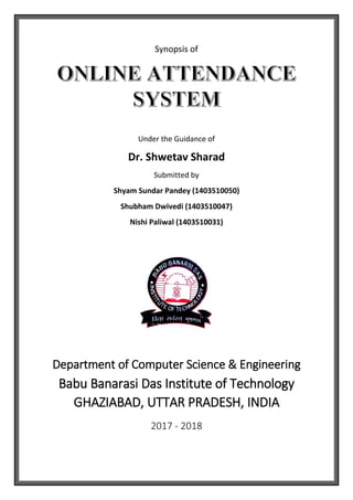 Synopsis of
Under the Guidance of
Dr. Shwetav Sharad
Submitted by
Shyam Sundar Pandey (1403510050)
Shubham Dwivedi (1403510047)
Nishi Paliwal (1403510031)
Department of Computer Science & Engineering
Babu Banarasi Das Institute of Technology
GHAZIABAD, UTTAR PRADESH, INDIA
2017 - 2018
 