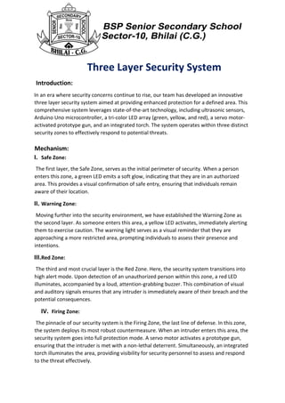 Three Layer Security System
Introduction:
In an era where security concerns continue to rise, our team has developed an innovative
three layer security system aimed at providing enhanced protection for a defined area. This
comprehensive system leverages state-of-the-art technology, including ultrasonic sensors,
Arduino Uno microcontroller, a tri-color LED array (green, yellow, and red), a servo motor-
activated prototype gun, and an integrated torch. The system operates within three distinct
security zones to effectively respond to potential threats.
Mechanism:
I. Safe Zone:
The first layer, the Safe Zone, serves as the initial perimeter of security. When a person
enters this zone, a green LED emits a soft glow, indicating that they are in an authorized
area. This provides a visual confirmation of safe entry, ensuring that individuals remain
aware of their location.
II. Warning Zone:
Moving further into the security environment, we have established the Warning Zone as
the second layer. As someone enters this area, a yellow LED activates, immediately alerting
them to exercise caution. The warning light serves as a visual reminder that they are
approaching a more restricted area, prompting individuals to assess their presence and
intentions.
III.Red Zone:
The third and most crucial layer is the Red Zone. Here, the security system transitions into
high alert mode. Upon detection of an unauthorized person within this zone, a red LED
illuminates, accompanied by a loud, attention-grabbing buzzer. This combination of visual
and auditory signals ensures that any intruder is immediately aware of their breach and the
potential consequences.
IV. Firing Zone:
The pinnacle of our security system is the Firing Zone, the last line of defense. In this zone,
the system deploys its most robust countermeasure. When an intruder enters this area, the
security system goes into full protection mode. A servo motor activates a prototype gun,
ensuring that the intruder is met with a non-lethal deterrent. Simultaneously, an integrated
torch illuminates the area, providing visibility for security personnel to assess and respond
to the threat effectively.
 