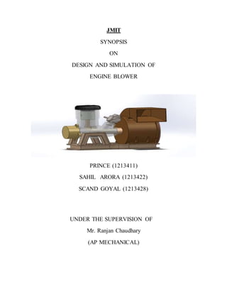 JMIT
SYNOPSIS
ON
DESIGN AND SIMULATION OF
ENGINE BLOWER
PRINCE (1213411)
SAHIL ARORA (1213422)
SCAND GOYAL (1213428)
UNDER THE SUPERVISION OF
Mr. Ranjan Chaudhary
(AP MECHANICAL)
 