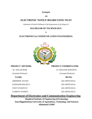 Synopsis
on
ELECTRONIC NOTICE BOARD USING WI-FI
Submitted in Partial Fulfillment of the Requirement of the Degree of
BACHELOR OF TECHNOLOGY
IN
ELECTRONICS & COMMUNICATION ENGINEERING
PROJECT ADVISOR: PROJECT COORDINATOR:
Dr. ANIL KUMAR Er. NEELESH AGRAWAL
(Assistant Professor) (Assistant Professor)
NAME: ID.NO:
ABHISHEK ANAND (ID-14BTECE014)
NAISHADH MAURYA (ID-14BTECE016)
VINIT UPADHYAY (ID-14BTECE018)
VAIBHAV PANDEY (ID-14BTECE031)
Department of Electronics and Communication Engineering
Shepherd Institute of Engineering &Technology
Sam Higginbottom University of Agriculture, Technology and Sciences
Allahabad-211007
 