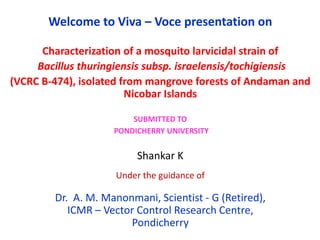 Welcome to Viva – Voce presentation on
Characterization of a mosquito larvicidal strain of
Bacillus thuringiensis subsp. israelensis/tochigiensis
(VCRC B-474), isolated from mangrove forests of Andaman and
Nicobar Islands
SUBMITTED TO
PONDICHERRY UNIVERSITY
Shankar K
Under the guidance of
Dr. A. M. Manonmani, Scientist - G (Retired),
ICMR – Vector Control Research Centre,
Pondicherry
 