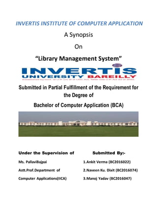 A Synopsis
On
“Library Management System”
Submitted in Partial Fulfillment of the Requirement for
the Degree of
Bachelor of Computer Application (BCA)
Under the Supervision of Submitted By:-
Ms. PallaviBajpai 1.Ankit Verma (BC2016022)
Astt.Prof.Department of 2.Naveen Ku. Dixit (BC2016074)
Computer Applications(IICA) 3.Manoj Yadav (BC2016047)
INVERTIS INSTITUTE OF COMPUTER APPLICATION
 