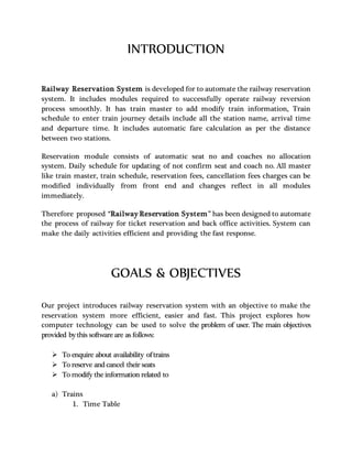 INTRODUCTION
Railway Reservation System is developed for to automate the railway reservation
system. It includes modules required to successfully operate railway reversion
process smoothly. It has train master to add modify train information, Train
schedule to enter train journey details include all the station name, arrival time
and departure time. It includes automatic fare calculation as per the distance
between two stations.
Reservation module consists of automatic seat no and coaches no allocation
system. Daily schedule for updating of not confirm seat and coach no. All master
like train master, train schedule, reservation fees, cancellation fees charges can be
modified individually from front end and changes reflect in all modules
immediately.
Therefore proposed “Railway Reservation System” has been designed to automate
the process of railway for ticket reservation and back office activities. System can
make the daily activities efficient and providing the fast response.
GOALS & OBJECTIVES
Our project introduces railway reservation system with an objective to make the
reservation system more efficient, easier and fast. This project explores how
computer technology can be used to solve the problem of user. The main objectives
provided bythis software are as follows:
 To enquire about availability oftrains
 To reserve and cancel their seats
 To modify the information related to
a) Trains
1. Time Table
 