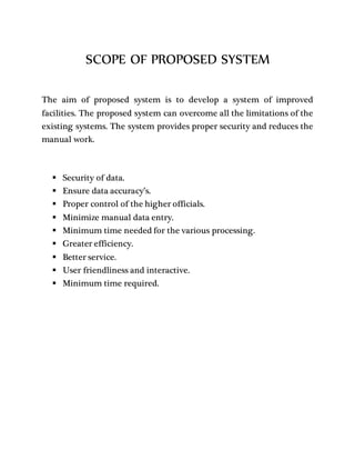 SCOPE OF PROPOSED SYSTEM
The aim of proposed system is to develop a system of improved
facilities. The proposed system can overcome all the limitations of the
existing systems. The system provides proper security and reduces the
manual work.
 Security of data.
 Ensure data accuracy’s.
 Proper control of the higher officials.
 Minimize manual data entry.
 Minimum time needed for the various processing.
 Greater efficiency.
 Better service.
 User friendliness and interactive.
 Minimum time required.
 