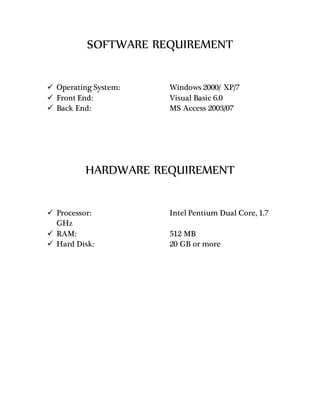 SOFTWARE REQUIREMENT
 Operating System: Windows 2000/ XP/7
 Front End: Visual Basic 6.0
 Back End: MS Access 2003/07
HARDWARE REQUIREMENT
 Processor: Intel Pentium Dual Core, 1.7
GHz
 RAM: 512 MB
 Hard Disk: 20 GB or more
 