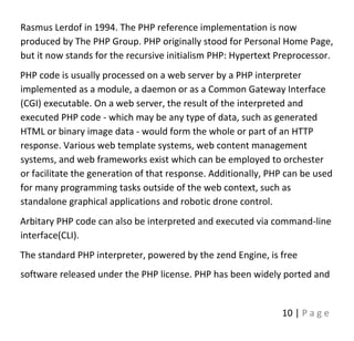 10 | P a g e
Rasmus Lerdof in 1994. The PHP reference implementation is now
produced by The PHP Group. PHP originally stood for Personal Home Page,
but it now stands for the recursive initialism PHP: Hypertext Preprocessor.
PHP code is usually processed on a web server by a PHP interpreter
implemented as a module, a daemon or as a Common Gateway Interface
(CGI) executable. On a web server, the result of the interpreted and
executed PHP code - which may be any type of data, such as generated
HTML or binary image data - would form the whole or part of an HTTP
response. Various web template systems, web content management
systems, and web frameworks exist which can be employed to orchester
or facilitate the generation of that response. Additionally, PHP can be used
for many programming tasks outside of the web context, such as
standalone graphical applications and robotic drone control.
Arbitary PHP code can also be interpreted and executed via command-line
interface(CLI).
The standard PHP interpreter, powered by the zend Engine, is free
software released under the PHP license. PHP has been widely ported and
 