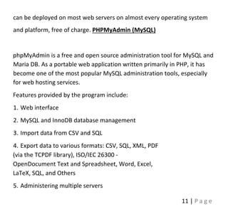 11 | P a g e
can be deployed on most web servers on almost every operating system
and platform, free of charge. PHPMyAdmin (MySQL)
phpMyAdmin is a free and open source administration tool for MySQL and
Maria DB. As a portable web application written primarily in PHP, it has
become one of the most popular MySQL administration tools, especially
for web hosting services.
Features provided by the program include:
1. Web interface
2. MySQL and InnoDB database management
3. Import data from CSV and SQL
4. Export data to various formats: CSV, SQL, XML, PDF
(via the TCPDF library), ISO/IEC 26300 -
OpenDocument Text and Spreadsheet, Word, Excel,
LaTeX, SQL, and Others
5. Administering multiple servers
 