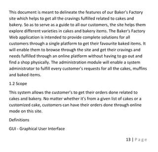 13 | P a g e
This document is meant to delineate the features of our Baker's Factory
site which helps to get all the cravings fulfilled related to cakes and
bakery. So as to serve as a guide to all our customers, the site helps them
explore different varieties in cakes and bakery items. The Baker's Factory
Web application is intended to provide complete solutions for all
customers through a single platform to get their favourite baked items. It
will enable them to browse through the site and get their cravings and
needs fulfilled through an online platform without having to go out and
find a shop physically. The administration module will enable a system
administrator to fulfill every customer's requests for all the cakes, muffins
and baked items.
1.2 Scope
This system allows the customer’s to get their orders done related to
cakes and bakery. No matter whether it's from a given list of cakes or a
customized cake, customers can have their orders done through online
mode on this site.
Definitions
GUI - Graphical User Interface
 