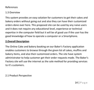 14 | P a g e
References
1.3 Overview
This system provides an easy solution for customers to get their cakes and
bakery orders without going out and also they can have their customized
orders done over here. This proposed site can be used by any naive users
and it does not require any educational level, experience or technical
expertise in the computer field but it will be of good use if the user has the
good knowledge of how to operate a computer or a Smartphone.
2.Overall Description
The Online Cake and bakery booking on our Baker's Factory application
enables customers to browse through the given list of cakes, muffins and
bakery items, and also their customized orders. The site have system
administrator to help customer get their order requests made. The Baker's
Factory site will use the internet as the sole method for providing services
to it's customers.
2.1 Product Perspective
 