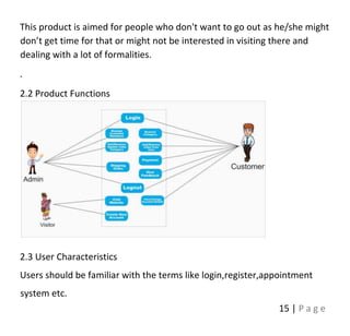 15 | P a g e
This product is aimed for people who don't want to go out as he/she might
don’t get time for that or might not be interested in visiting there and
dealing with a lot of formalities.
.
2.2 Product Functions
2.3 User Characteristics
Users should be familiar with the terms like login,register,appointment
system etc.
 