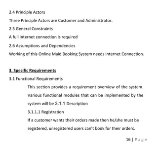 16 | P a g e
2.4 Principle Actors
Three Principle Actors are Customer and Administrator.
2.5 General Constraints
A full internet connection is required
2.6 Assumptions and Dependencies
Working of this Online Maid Booking System needs Internet Connection.
3. Specific Requirements
3.1 Functional Requirements
This section provides a requirement overview of the system.
Various functional modules that can be implemented by the
system will be 3.1.1 Description
3.1.1.1 Registration
If a customer wants their orders made then he/she must be
registered, unregistered users can’t book for their orders.
 