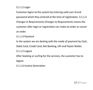 17 | P a g e
3.1.1.2 Login
Customer logins to the system by entering valid user id and
password which they entered at the time of registration. 3.1.1.3
Changes in Requirements Changes to Requirements means the
customer after login or registration can make an order or cancel
an order.
3.1.1.4 Payment
In the system we are dealing with the mode of payment by Cash,
Debit Card, Credit Card, Net Banking, UPI and Paytm Wallet.
3.1.1.5 Logout
After booking or surfing for the services, the customer has to
logout.
3.1.1.6 Invoice Generation
 