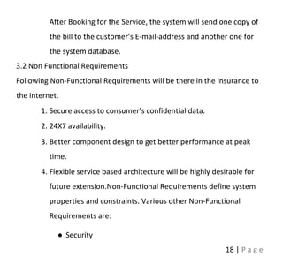 18 | P a g e
After Booking for the Service, the system will send one copy of
the bill to the customer’s E-mail-address and another one for
the system database.
3.2 Non Functional Requirements
Following Non-Functional Requirements will be there in the insurance to
the internet.
1. Secure access to consumer’s confidential data.
2. 24X7 availability.
3. Better component design to get better performance at peak
time.
4. Flexible service based architecture will be highly desirable for
future extension.Non-Functional Requirements define system
properties and constraints. Various other Non-Functional
Requirements are:
● Security
 