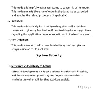 28 | P a g e
This module is helpful when a user wants to cancel his or her order.
This module marks the entry of order in the database as cancelled
and handles the refund procedure (if applicable).
6.Feedback:
This module is basically for users by visiting the site if a user feels
they want to give any feedback or if they feel they have any problem
regarding this application they can submit that in the feedback form.
7.Item_Addition:
This module works to add a new item to the system and gives a
unique name or no. to each item.
System Security
1.Software's Vulnerability to Attack
Software development is not yet a science or a rigorous discipline,
and the development process by and large is not controlled to
minimize the vulnerabilities that attackers exploit.
 