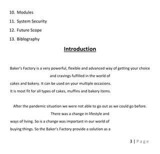 3 | P a g e
10. Modules
11. System Security
12. Future Scope
13. Biblography
Introduction
Baker's Factory is a very powerful, flexible and advanced way of getting your choice
and cravings fulfilled in the world of
cakes and bakery. It can be used on your multiple occasions.
It is most fit for all types of cakes, muffins and bakery items.
After the pandemic situation we were not able to go out as we could go before.
There was a change in lifestyle and
ways of living. So is a change was important in our world of
buying things. So the Baker's Factory provide a solution as a
 