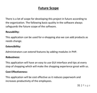 31 | P a g e
Future Scope
There is a lot of scope for developing this project in future according to
the organization. The following basic quality in the software always
safeguards the future scope of the software.
Reusability:
This application can be used for e-shopping also we can add products as
needs change.
Extensibility:
Administrators can extend features by adding modules in PHP.
Robustness:
This application will have an easy to use GUI interface and tips at every
step of shopping which will make the shopping experience great with us.
Cost Effectiveness:
This application will be cost effective as it reduces paperwork and
increases productivity of the employees.
 