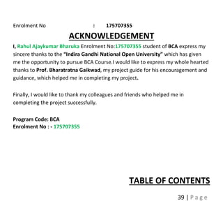 39 | P a g e
Enrolment No : 175707355
ACKNOWLEDGEMENT
I, Rahul Ajaykumar Bharuka Enrolment No:175707355 student of BCA express my
sincere thanks to the “Indira Gandhi National Open University” which has given
me the opportunity to pursue BCA Course.I would like to express my whole hearted
thanks to Prof. Bharatratna Gaikwad, my project guide for his encouragement and
guidance, which helped me in completing my project.
Finally, I would like to thank my colleagues and friends who helped me in
completing the project successfully.
Program Code: BCA
Enrolment No : - 175707355
TABLE OF CONTENTS
 