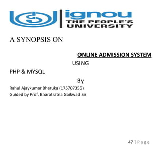 47 | P a g e
A SYNOPSIS ON
ONLINE ADMISSION SYSTEM
USING
PHP & MYSQL
By
Rahul Ajaykumar Bharuka (175707355)
Guided by Prof. Bharatratna Gaikwad Sir
 