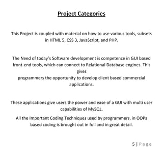 5 | P a g e
Project Categories
This Project is coupled with material on how to use various tools, subsets
in HTML 5, CSS 3, JavaScript, and PHP.
The Need of today’s Software development is competence in GUI based
front-end tools, which can connect to Relational Database engines. This
gives
programmers the opportunity to develop client based commercial
applications.
These applications give users the power and ease of a GUI with multi user
capabilities of MySQL.
All the Important Coding Techniques used by programmers, in OOPs
based coding is brought out in full and in great detail.
 